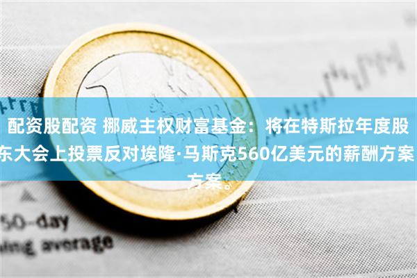 配资股配资 挪威主权财富基金：将在特斯拉年度股东大会上投票反对埃隆·马斯克560亿美元的薪酬方案。