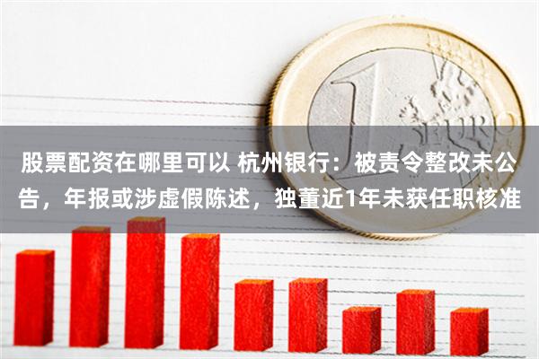 股票配资在哪里可以 杭州银行：被责令整改未公告，年报或涉虚假陈述，独董近1年未获任职核准