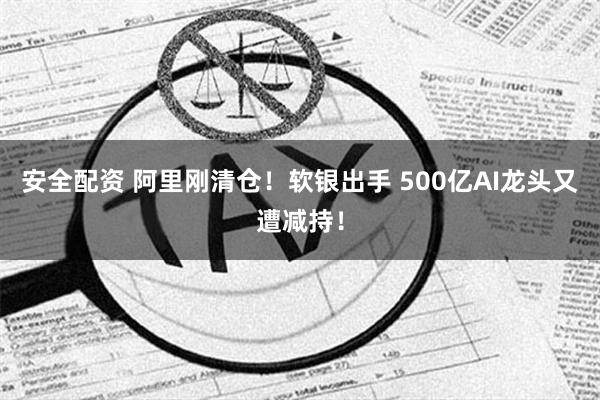 安全配资 阿里刚清仓！软银出手 500亿AI龙头又遭减持！