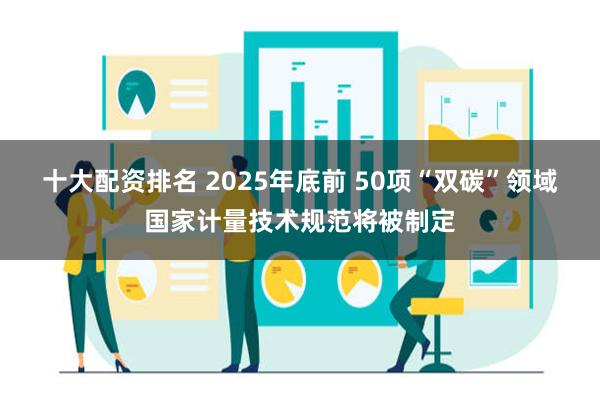 十大配资排名 2025年底前 50项“双碳”领域国家计量技术规范将被制定