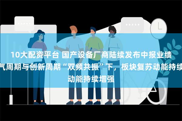 10大配资平台 国产设备厂商陆续发布中报业绩，景气周期与创新周期“双频共振”下，板块复苏动能持续增强