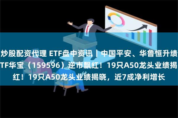 炒股配资代理 ETF盘中资讯｜中国平安、华鲁恒升绩后联袂大涨，A50ETF华宝（159596）逆市飘红！19只A50龙头业绩揭晓，近7成净利增长