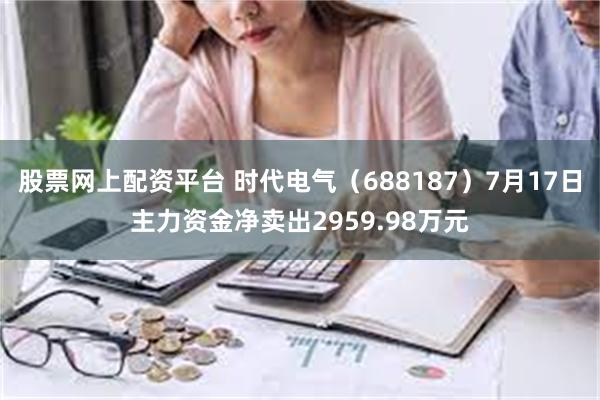 股票网上配资平台 时代电气（688187）7月17日主力资金净卖出2959.98万元