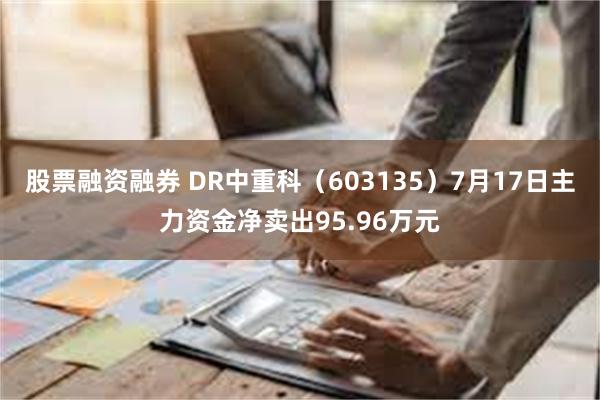 股票融资融券 DR中重科（603135）7月17日主力资金净卖出95.96万元