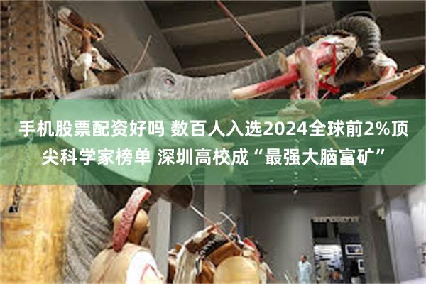 手机股票配资好吗 数百人入选2024全球前2%顶尖科学家榜单 深圳高校成“最强大脑富矿”