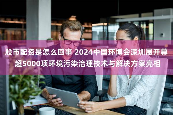 股市配资是怎么回事 2024中国环博会深圳展开幕 超5000项环境污染治理技术与解决方案亮相