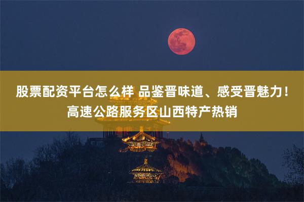 股票配资平台怎么样 品鉴晋味道、感受晋魅力！高速公路服务区山西特产热销