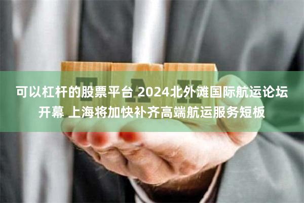 可以杠杆的股票平台 2024北外滩国际航运论坛开幕 上海将加快补齐高端航运服务短板