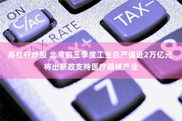 高杠杆炒股 北京前三季度工业总产值近2万亿元 将出新政支持医疗器械产业