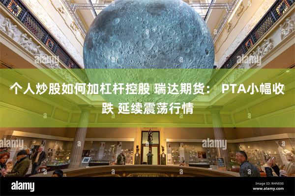 个人炒股如何加杠杆控股 瑞达期货： PTA小幅收跌 延续震荡行情