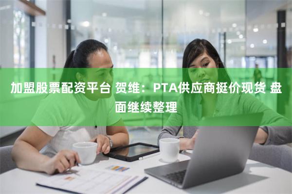 加盟股票配资平台 贺维：PTA供应商挺价现货 盘面继续整理