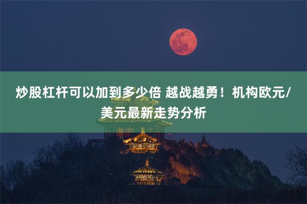 炒股杠杆可以加到多少倍 越战越勇！机构欧元/美元最新走势分析