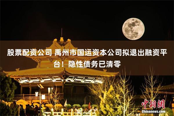 股票配资公司 禹州市国运资本公司拟退出融资平台！隐性债务已清零