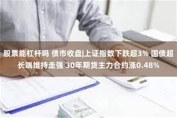 股票能杠杆吗 债市收盘|上证指数下跌超3% 国债超长端维持走