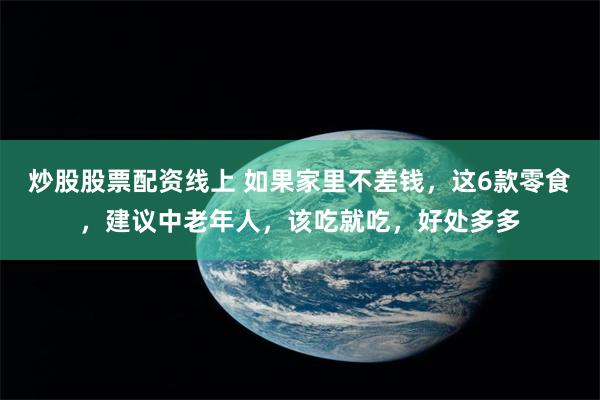 炒股股票配资线上 如果家里不差钱，这6款零食，建议中老年人，该吃就吃，好处多多