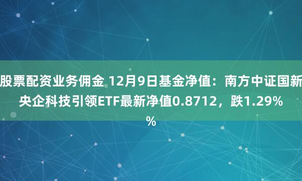 股票配资业务佣金 12月9日基金净值：南方中证国新央企科技引领ETF最新净值0.8712，跌1.29%