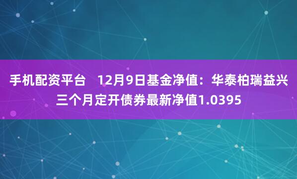 手机配资平台   12月9日基金净值：华泰柏瑞益兴三个月定开债券最新净值1.0395