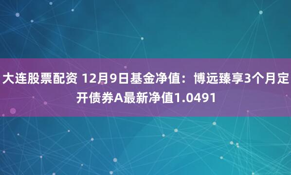 大连股票配资 12月9日基金净值：博远臻享3个月定开债券A最新净值1.0491