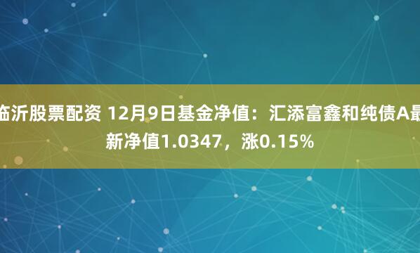 临沂股票配资 12月9日基金净值：汇添富鑫和纯债A最新净值1.0347，涨0.15%