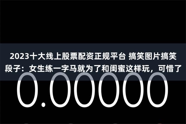 2023十大线上股票配资正规平台 搞笑图片搞笑段子：女生练一字马就为了和闺蜜这样玩，可惜了