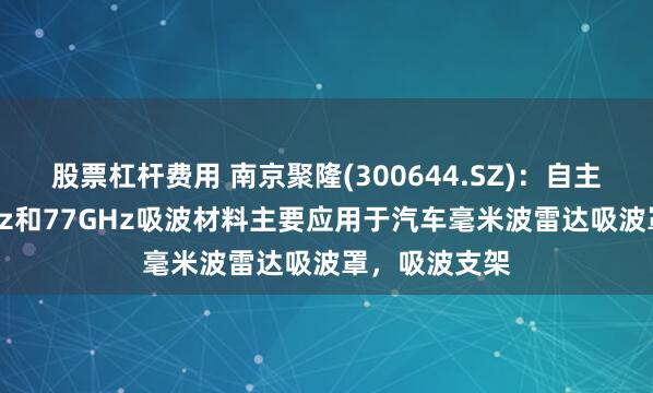 股票杠杆费用 南京聚隆(300644.SZ)：自主研发的24GHz和77GHz吸波材料主要应用于汽车毫米波雷达吸波罩，吸波支架