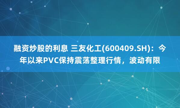 融资炒股的利息 三友化工(600409.SH)：今年以来PVC保持震荡整理行情，波动有限