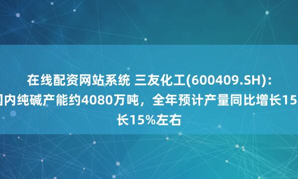 在线配资网站系统 三友化工(600409.SH)：目前国内纯碱产能约4080万吨，全年预计产量同比增长15%左右