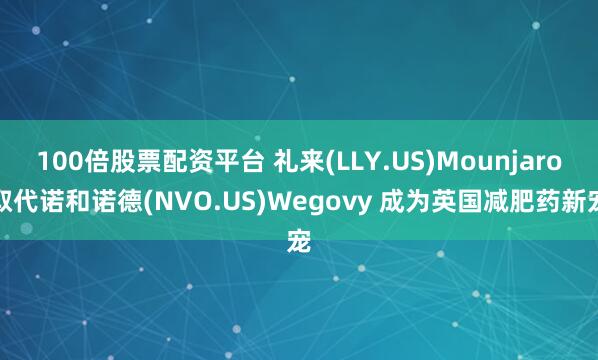 100倍股票配资平台 礼来(LLY.US)Mounjaro取代诺和诺德(NVO.US)Wegovy 成为英国减肥药新宠