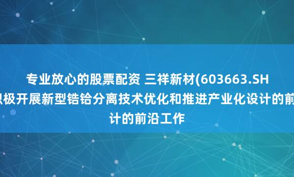 专业放心的股票配资 三祥新材(603663.SH)：正积极开展新型锆铪分离技术优化和推进产业化设计的前沿工作