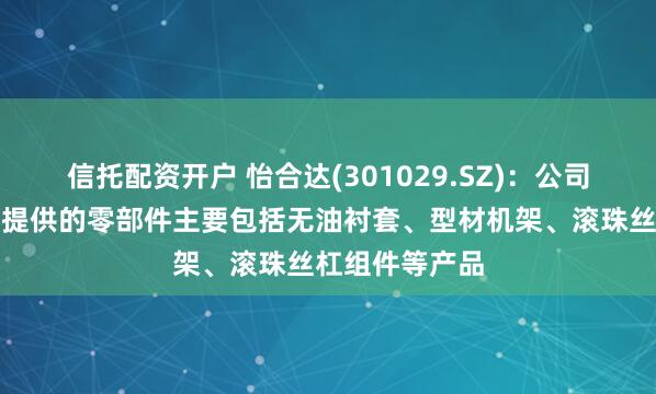 信托配资开户 怡合达(301029.SZ)：公司向机器人行业提供的零部件主要包括无油衬套、型材机架、滚珠丝杠组件等产品