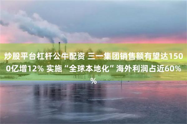 炒股平台杠杆公牛配资 三一集团销售额有望达1500亿增12% 实施“全球本地化”海外利润占近60%