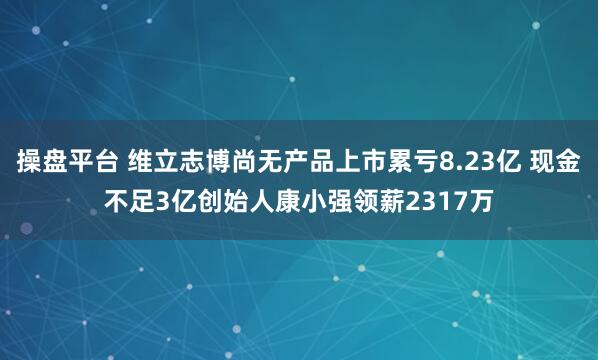 操盘平台 维立志博尚无产品上市累亏8.23亿 现金不足3亿创始人康小强领薪2317万