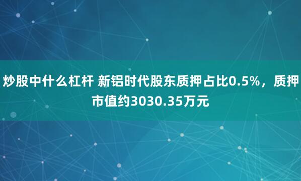 炒股中什么杠杆 新铝时代股东质押占比0.5%，质押市值约3030.35万元