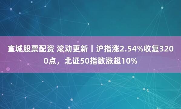 宣城股票配资 滚动更新丨沪指涨2.54%收复3200点，北证50指数涨超10%