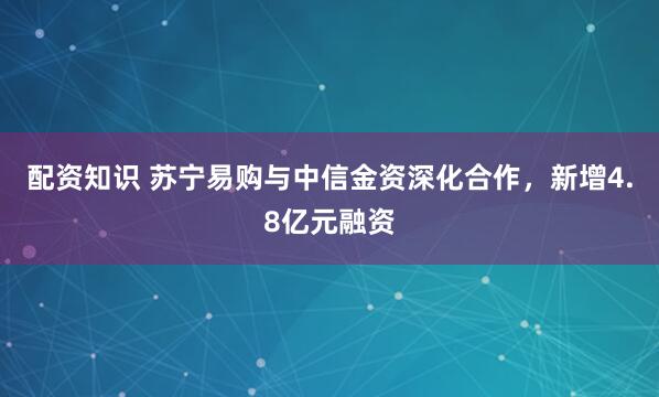 配资知识 苏宁易购与中信金资深化合作，新增4.8亿元融资