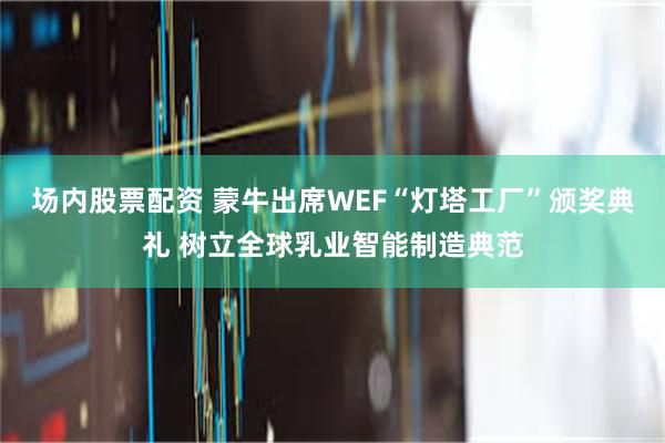 场内股票配资 蒙牛出席WEF“灯塔工厂”颁奖典礼 树立全球乳业智能制造典范