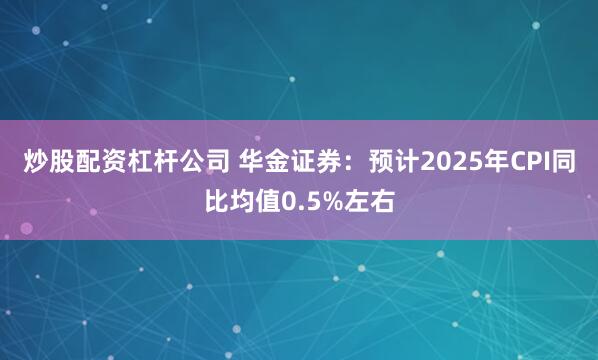 炒股配资杠杆公司 华金证券：预计2025年CPI同比均值0.5%左右