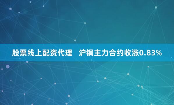 股票线上配资代理   沪铜主力合约收涨0.83%