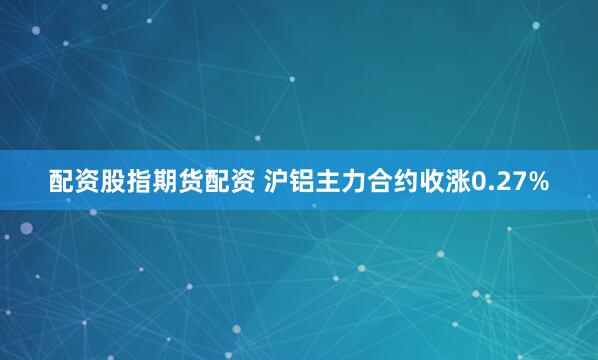 配资股指期货配资 沪铝主力合约收涨0.27%