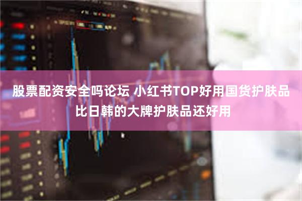 股票配资安全吗论坛 小红书TOP好用国货护肤品 比日韩的大牌护肤品还好用