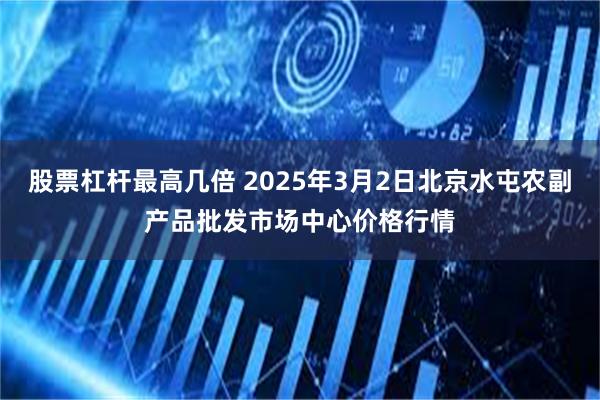 股票杠杆最高几倍 2025年3月2日北京水屯农副产品批发市场中心价格行情