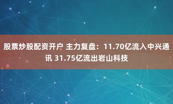 股票炒股配资开户 主力复盘：11.70亿流入中兴通讯 31.75亿流出岩山科技