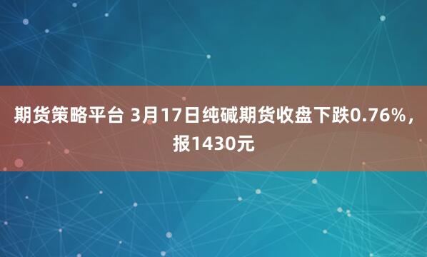 期货策略平台 3月17日纯碱期货收盘下跌0.76%，报1430元